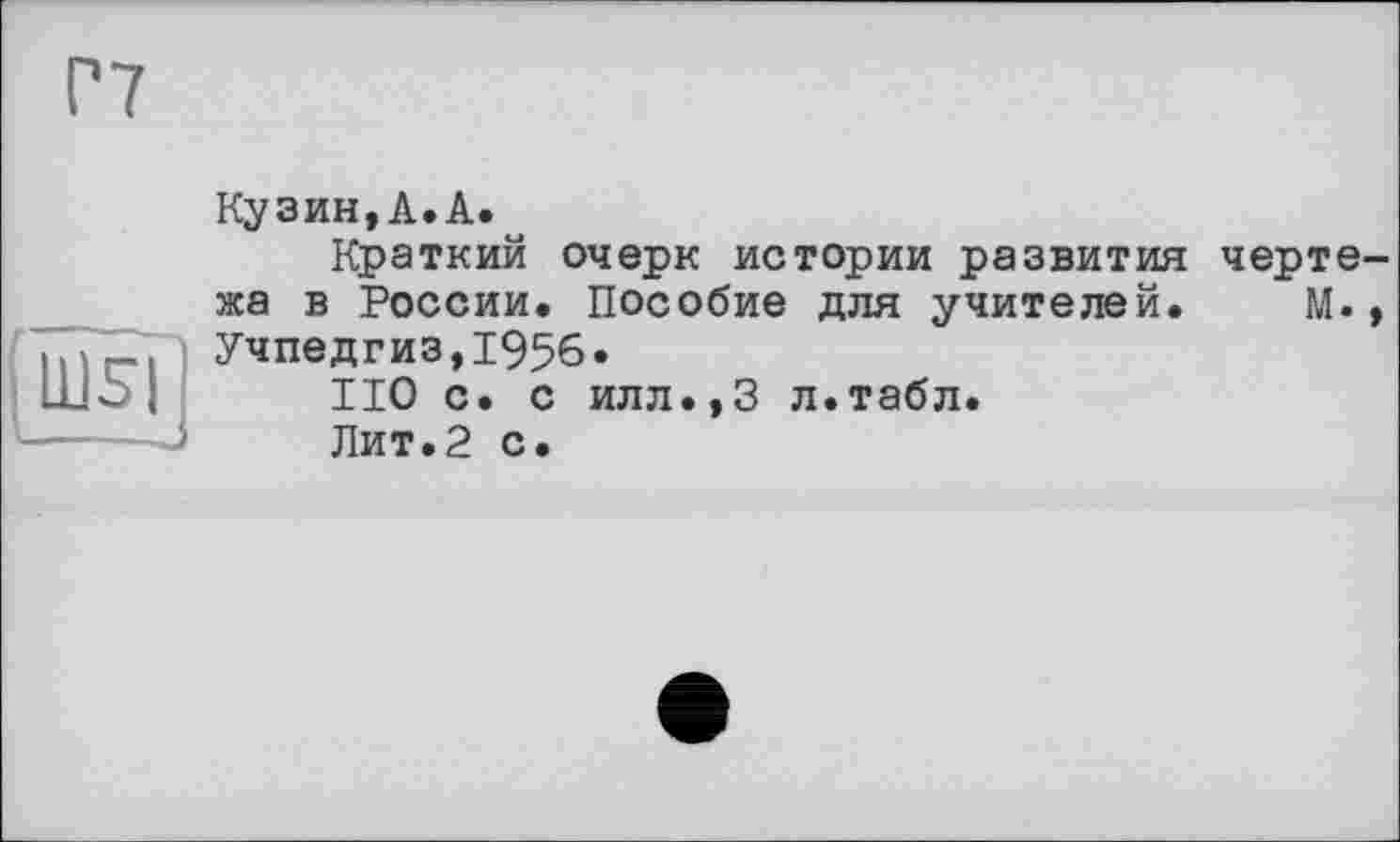 ﻿Г7
Ш5|
Кузин,А.А.
Краткий очерк истории развития чертежа в России. Пособие для учителей. М., Учпедгиз,1956.
НО с. с илл.,3 л.табл.
Лит.2 с.